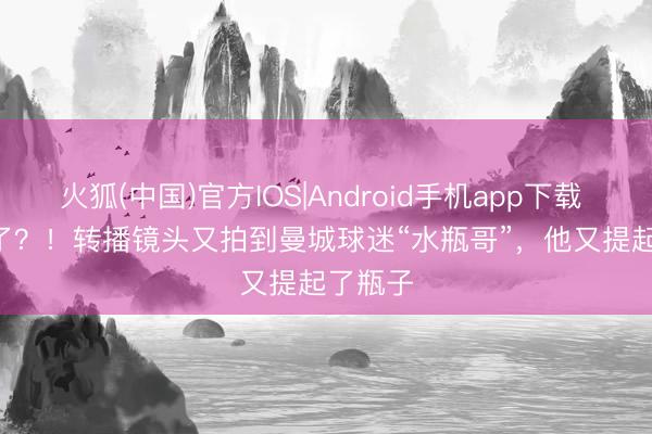 火狐(中国)官方IOS|Android手机app下载 Bottle了？！转播镜头又拍到曼城球迷“水瓶哥”，他又提起了瓶子