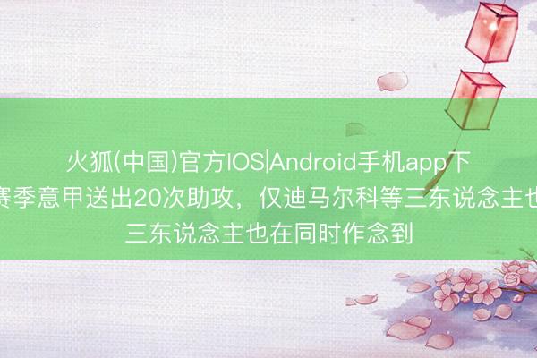火狐(中国)官方IOS|Android手机app下载 莱奥近3个赛季意甲送出20次助攻，仅迪马尔科等三东说念主也在同时作念到