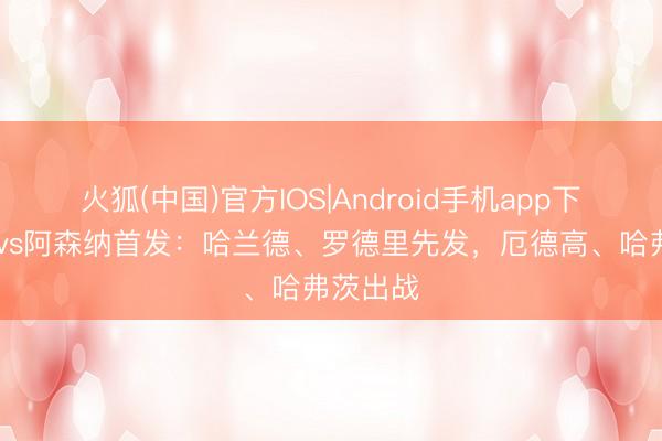 火狐(中国)官方IOS|Android手机app下载 曼城vs阿森纳首发：哈兰德、罗德里先发，厄德高、哈弗茨出战
