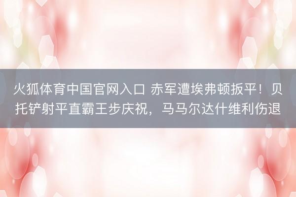 火狐体育中国官网入口 赤军遭埃弗顿扳平！贝托铲射平直霸王步庆祝，马马尔达什维利伤退