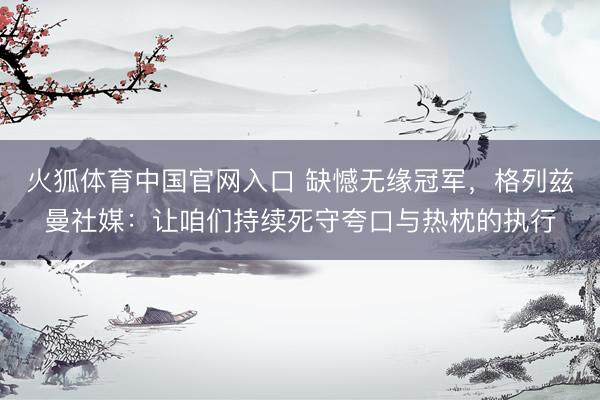 火狐体育中国官网入口 缺憾无缘冠军，格列兹曼社媒：让咱们持续死守夸口与热枕的执行