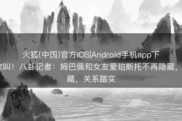 火狐(中国)官方IOS|Android手机app下载 情场欢叫！八卦记者：姆巴佩和女友爱珀斯托不再隐藏，关系踏实