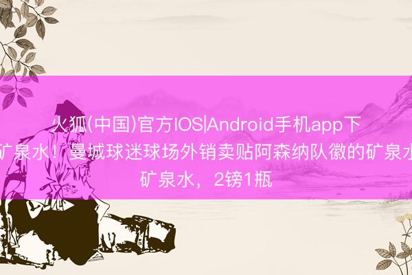 火狐(中国)官方IOS|Android手机app下载 天王山矿泉水！曼城球迷球场外销卖贴阿森纳队徽的矿泉水，2镑1瓶