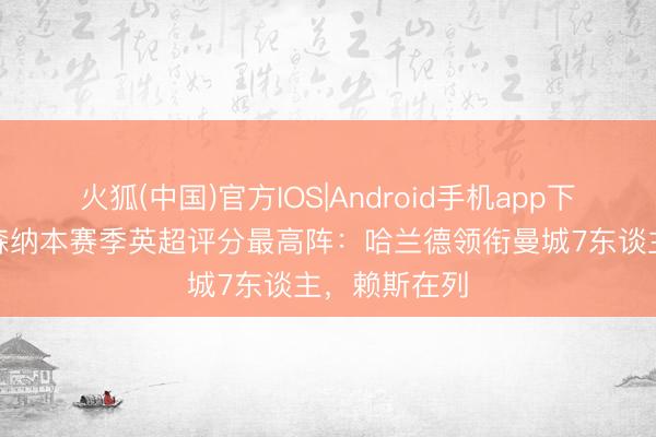 火狐(中国)官方IOS|Android手机app下载 曼城+阿森纳本赛季英超评分最高阵：哈兰德领衔曼城7东谈主，赖斯在列
