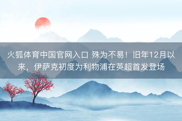 火狐体育中国官网入口 殊为不易！旧年12月以来，伊萨克初度为利物浦在英超首发登场