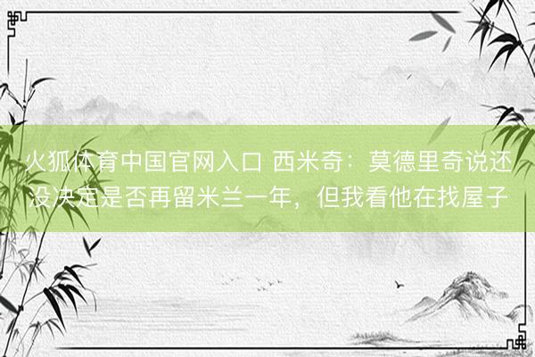 火狐体育中国官网入口 西米奇：莫德里奇说还没决定是否再留米兰一年，但我看他在找屋子