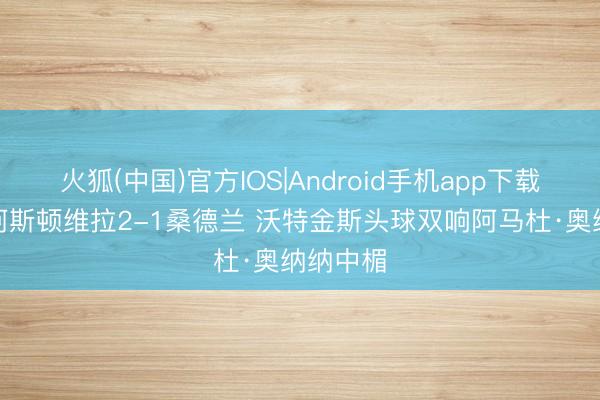 火狐(中国)官方IOS|Android手机app下载 半场-阿斯顿维拉2-1桑德兰 沃特金斯头球双响阿马杜·奥纳纳中楣