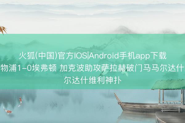 火狐(中国)官方IOS|Android手机app下载 半场-利物浦1-0埃弗顿 加克波助攻萨拉赫破门马马尔达什维利神扑