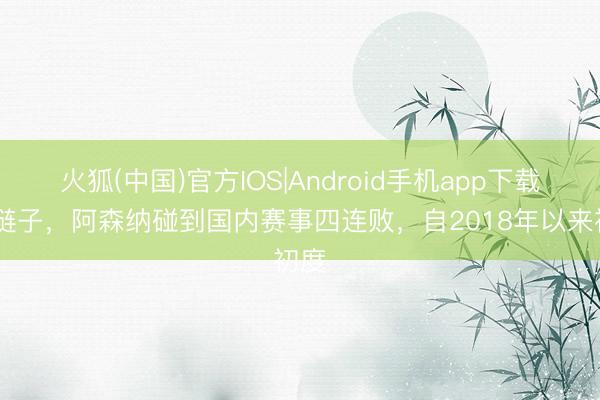 火狐(中国)官方IOS|Android手机app下载 掉链子，阿森纳碰到国内赛事四连败，自2018年以来初度