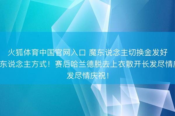 火狐体育中国官网入口 魔东说念主切换金发好意思东说念主方式！赛后哈兰德脱去上衣散开长发尽情庆祝！