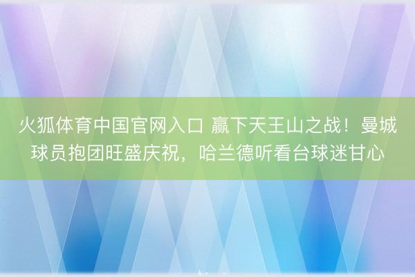 火狐体育中国官网入口 赢下天王山之战！曼城球员抱团旺盛庆祝，<a href=