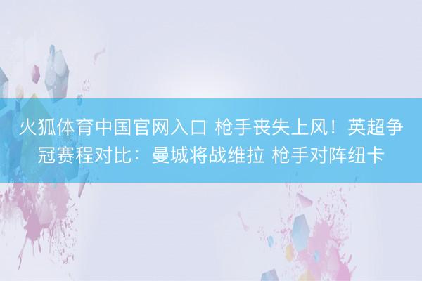 火狐体育中国官网入口 枪手丧失上风！英超争冠赛程对比：曼城将战维拉 枪手对阵纽卡