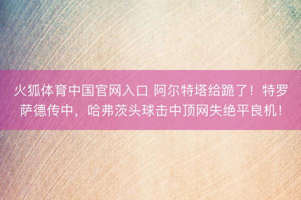 火狐体育中国官网入口 阿尔特塔给跪了！特罗萨德传中，哈弗茨头球击中顶网失绝平良机！
