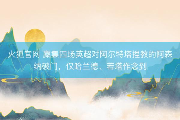 火狐官网 麇集四场英超对阿尔特塔捏教的阿森纳破门，仅哈兰德、若塔作念到