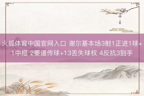 火狐体育中国官网入口 谢尔基本场3射1正进1球+1中框 2要道传球+13丢失球权 4反抗3到手