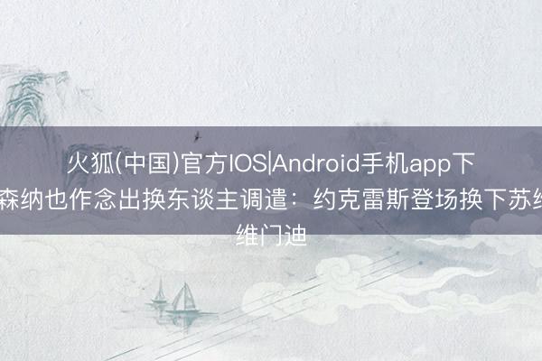火狐(中国)官方IOS|Android手机app下载 阿森纳也作念出换东谈主调遣：约克雷斯登场换下苏维门迪