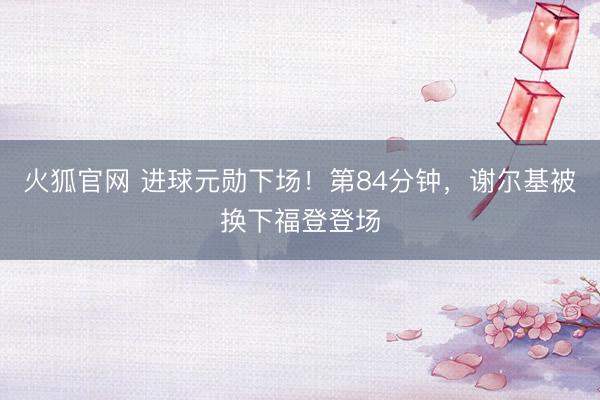 火狐官网 进球元勋下场！第84分钟，谢尔基被换下福登登场