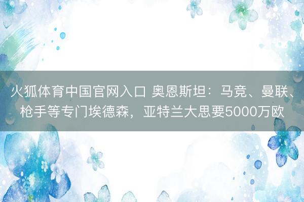 火狐体育中国官网入口 奥恩斯坦：马竞、曼联、枪手等专门埃德森，亚特兰大思要5000万欧