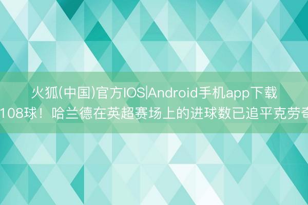 火狐(中国)官方IOS|Android手机app下载 108球！哈兰德在英超赛场上的进球数已追平克劳奇