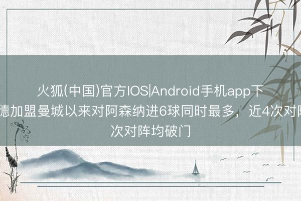 火狐(中国)官方IOS|Android手机app下载 哈兰德加盟曼城以来对阿森纳进6球同时最多，近4次对阵均破门