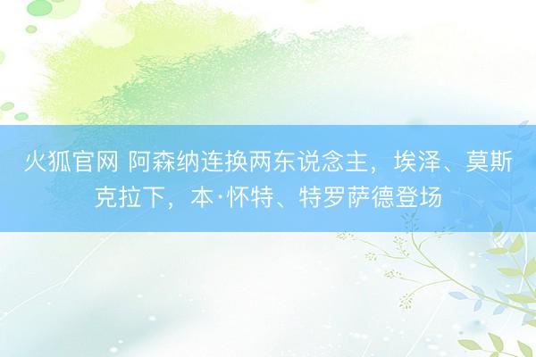 火狐官网 阿森纳连换两东说念主，埃泽、莫斯克拉下，本·怀特、特罗萨德登场