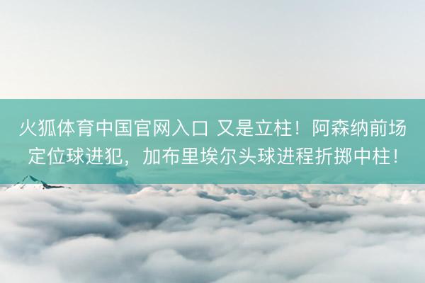 火狐体育中国官网入口 又是立柱！阿森纳前场定位球进犯，加布里埃尔头球进程折掷中柱！