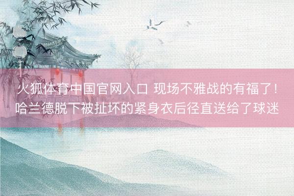 火狐体育中国官网入口 现场不雅战的有福了！哈兰德脱下被扯坏的紧身衣后径直送给了球迷