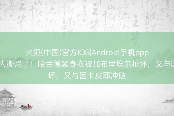 火狐(中国)官方IOS|Android手机app下载 穿着王人撕烂了！哈兰德紧身衣被加布里埃尔扯坏，又与因卡皮耶冲破