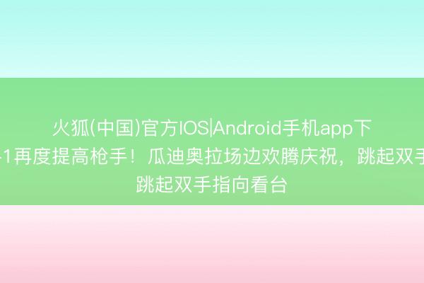 火狐(中国)官方IOS|Android手机app下载 曼城2-1再度提高枪手！瓜迪奥拉场边欢腾庆祝，<a href=