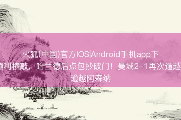 火狐(中国)官方IOS|Android手机app下载 奥赖利横敲，哈兰德后点包抄破门！曼城2-1再次逾越阿森纳