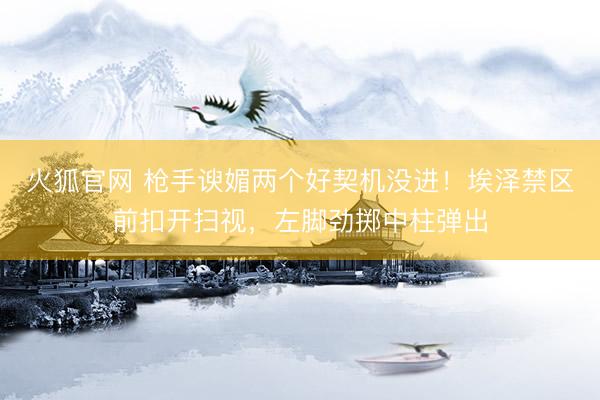 火狐官网 枪手谀媚两个好契机没进！埃泽禁区前扣开扫视，左脚劲掷中柱弹出