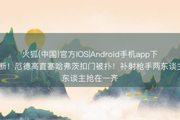 火狐(中国)官方IOS|Android手机app下载 格伊被断！厄德高直塞哈弗茨扣门被扑！补射枪手两东谈主抢在一齐