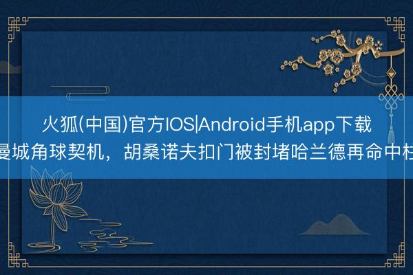火狐(中国)官方IOS|Android手机app下载 曼城角球契机，胡桑诺夫扣门被封堵哈兰德再命中柱！