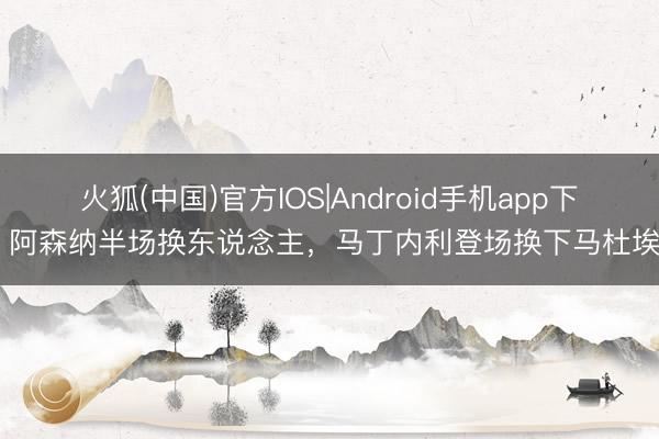 火狐(中国)官方IOS|Android手机app下载 阿森纳半场换东说念主，马丁内利登场换下马杜埃凯