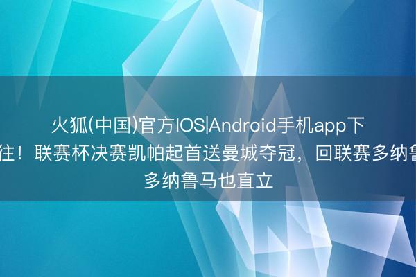 火狐(中国)官方IOS|Android手机app下载 有来有往！联赛杯决赛凯帕起首送曼城夺冠，回联赛多纳鲁马也直立