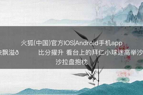 火狐(中国)官方IOS|Android手机app下载 欢快飘溢😊比分擢升 看台上的拜仁小球迷高举沙拉盘抱枕