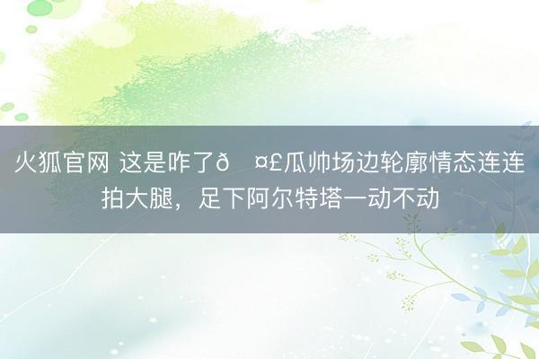 火狐官网 这是咋了🤣瓜帅场边轮廓情态连连拍大腿，<a href=