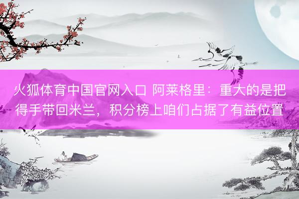 火狐体育中国官网入口 阿莱格里：重大的是把得手带回米兰，积分榜上咱们占据了有益位置