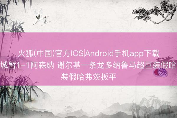 火狐(中国)官方IOS|Android手机app下载 半场-曼城暂1-1阿森纳 谢尔基一条龙多纳鲁马超巨装假哈弗茨扳平