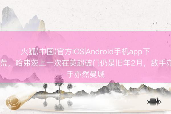 火狐(中国)官方IOS|Android手机app下载 破球荒，哈弗茨上一次在英超破门仍是旧年2月，敌手亦然曼城