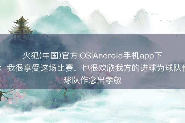 火狐(中国)官方IOS|Android手机app下载 范戴克：我很享受这场比赛，也很欢欣我方的进球为球队作念出孝敬