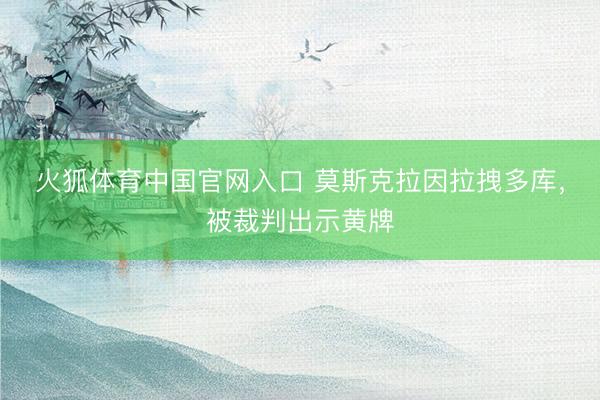 火狐体育中国官网入口 莫斯克拉因拉拽多库，被裁判出示黄牌
