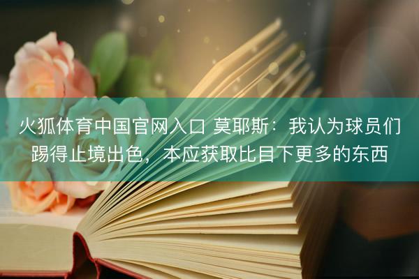 火狐体育中国官网入口 莫耶斯：我认为球员们踢得止境出色，本应获取比目下更多的东西