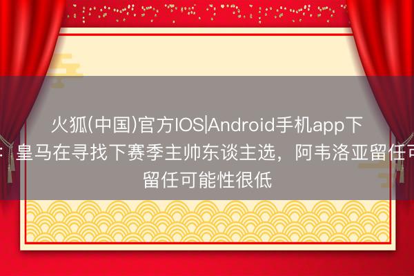 火狐(中国)官方IOS|Android手机app下载 斯基拉：皇马在寻找下赛季主帅东谈主选，阿韦洛亚留任可能性很低