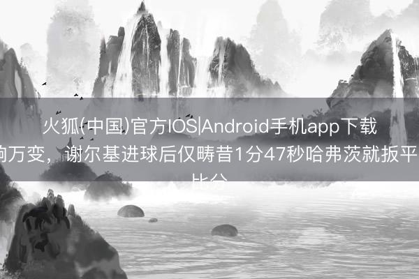 火狐(中国)官方IOS|Android手机app下载 片晌万变，谢尔基进球后仅畴昔1分47秒哈弗茨就扳平比分