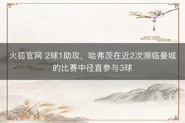 火狐官网 2球1助攻，哈弗茨在近2次濒临曼城的比赛中径直参与3球