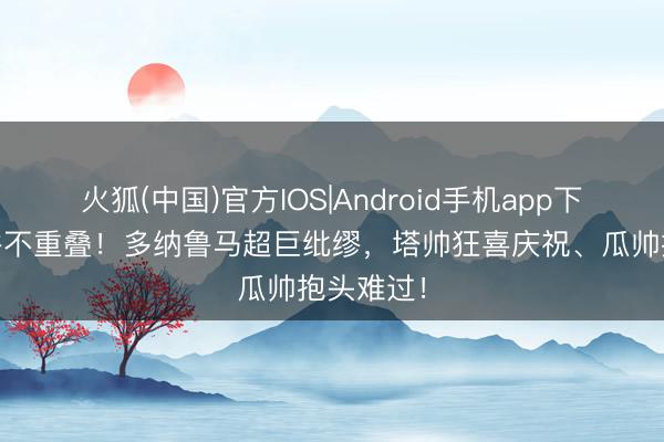 火狐(中国)官方IOS|Android手机app下载 悲欢并不重叠！多纳鲁马超巨纰缪，<a href=
