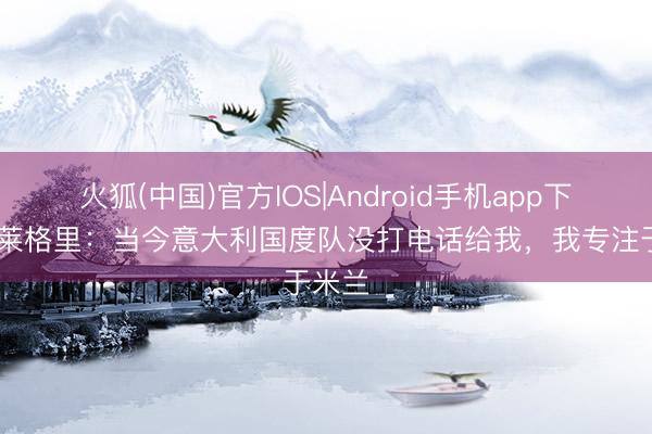 火狐(中国)官方IOS|Android手机app下载 阿莱格里：当今意大利国度队没打电话给我，我专注于米兰