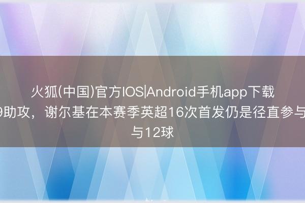 火狐(中国)官方IOS|Android手机app下载 3球9助攻，谢尔基在本赛季英超16次首发仍是径直参与12球