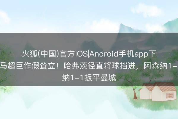 火狐(中国)官方IOS|Android手机app下载 多纳鲁马超巨作假耸立！哈弗茨径直将球挡进，阿森纳1-1扳平曼城